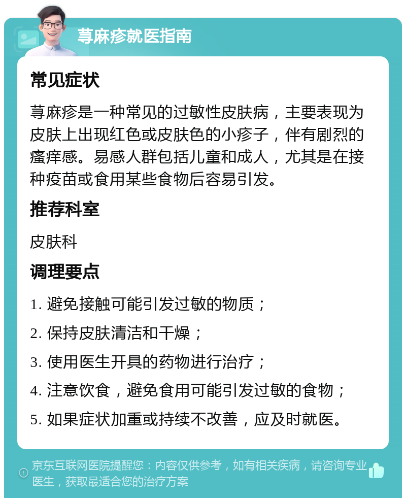 荨麻疹就医指南 常见症状 荨麻疹是一种常见的过敏性皮肤病，主要表现为皮肤上出现红色或皮肤色的小疹子，伴有剧烈的瘙痒感。易感人群包括儿童和成人，尤其是在接种疫苗或食用某些食物后容易引发。 推荐科室 皮肤科 调理要点 1. 避免接触可能引发过敏的物质； 2. 保持皮肤清洁和干燥； 3. 使用医生开具的药物进行治疗； 4. 注意饮食，避免食用可能引发过敏的食物； 5. 如果症状加重或持续不改善，应及时就医。