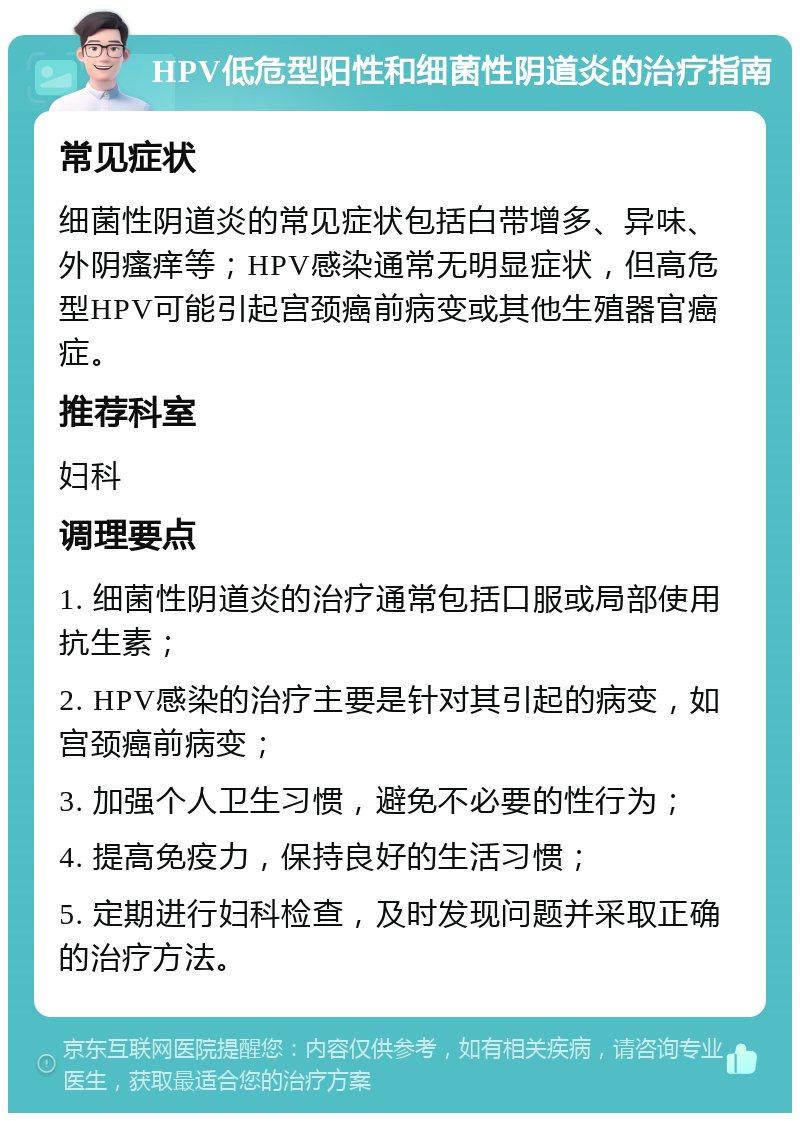 HPV低危型阳性和细菌性阴道炎的治疗指南 常见症状 细菌性阴道炎的常见症状包括白带增多、异味、外阴瘙痒等；HPV感染通常无明显症状，但高危型HPV可能引起宫颈癌前病变或其他生殖器官癌症。 推荐科室 妇科 调理要点 1. 细菌性阴道炎的治疗通常包括口服或局部使用抗生素； 2. HPV感染的治疗主要是针对其引起的病变，如宫颈癌前病变； 3. 加强个人卫生习惯，避免不必要的性行为； 4. 提高免疫力，保持良好的生活习惯； 5. 定期进行妇科检查，及时发现问题并采取正确的治疗方法。