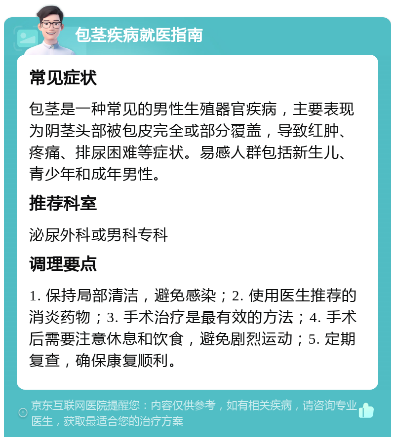 包茎疾病就医指南 常见症状 包茎是一种常见的男性生殖器官疾病，主要表现为阴茎头部被包皮完全或部分覆盖，导致红肿、疼痛、排尿困难等症状。易感人群包括新生儿、青少年和成年男性。 推荐科室 泌尿外科或男科专科 调理要点 1. 保持局部清洁，避免感染；2. 使用医生推荐的消炎药物；3. 手术治疗是最有效的方法；4. 手术后需要注意休息和饮食，避免剧烈运动；5. 定期复查，确保康复顺利。