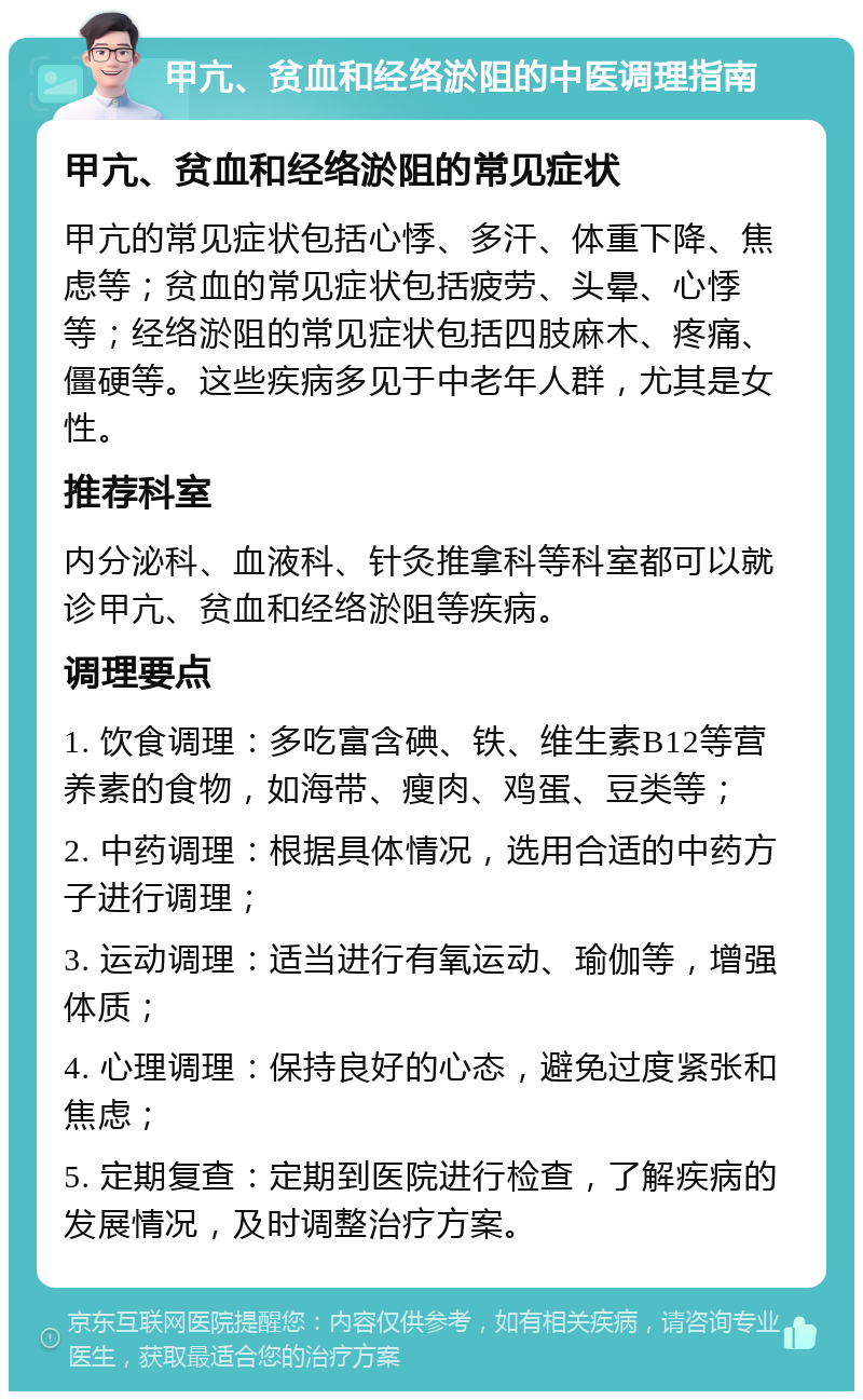 甲亢、贫血和经络淤阻的中医调理指南 甲亢、贫血和经络淤阻的常见症状 甲亢的常见症状包括心悸、多汗、体重下降、焦虑等；贫血的常见症状包括疲劳、头晕、心悸等；经络淤阻的常见症状包括四肢麻木、疼痛、僵硬等。这些疾病多见于中老年人群，尤其是女性。 推荐科室 内分泌科、血液科、针灸推拿科等科室都可以就诊甲亢、贫血和经络淤阻等疾病。 调理要点 1. 饮食调理：多吃富含碘、铁、维生素B12等营养素的食物，如海带、瘦肉、鸡蛋、豆类等； 2. 中药调理：根据具体情况，选用合适的中药方子进行调理； 3. 运动调理：适当进行有氧运动、瑜伽等，增强体质； 4. 心理调理：保持良好的心态，避免过度紧张和焦虑； 5. 定期复查：定期到医院进行检查，了解疾病的发展情况，及时调整治疗方案。