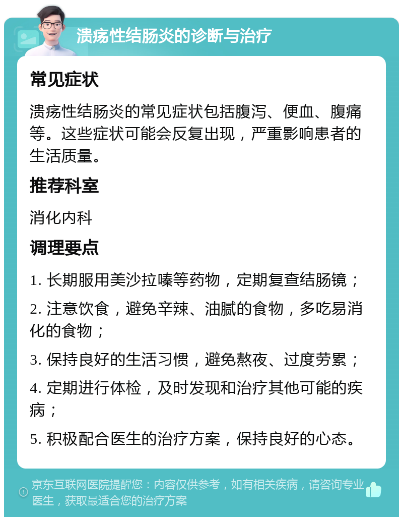 溃疡性结肠炎的诊断与治疗 常见症状 溃疡性结肠炎的常见症状包括腹泻、便血、腹痛等。这些症状可能会反复出现，严重影响患者的生活质量。 推荐科室 消化内科 调理要点 1. 长期服用美沙拉嗪等药物，定期复查结肠镜； 2. 注意饮食，避免辛辣、油腻的食物，多吃易消化的食物； 3. 保持良好的生活习惯，避免熬夜、过度劳累； 4. 定期进行体检，及时发现和治疗其他可能的疾病； 5. 积极配合医生的治疗方案，保持良好的心态。