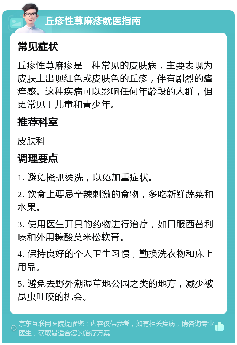 丘疹性荨麻疹就医指南 常见症状 丘疹性荨麻疹是一种常见的皮肤病，主要表现为皮肤上出现红色或皮肤色的丘疹，伴有剧烈的瘙痒感。这种疾病可以影响任何年龄段的人群，但更常见于儿童和青少年。 推荐科室 皮肤科 调理要点 1. 避免搔抓烫洗，以免加重症状。 2. 饮食上要忌辛辣刺激的食物，多吃新鲜蔬菜和水果。 3. 使用医生开具的药物进行治疗，如口服西替利嗪和外用糠酸莫米松软膏。 4. 保持良好的个人卫生习惯，勤换洗衣物和床上用品。 5. 避免去野外潮湿草地公园之类的地方，减少被昆虫叮咬的机会。