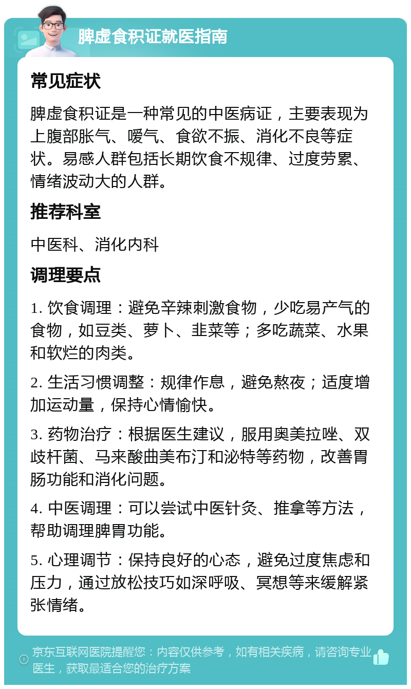 脾虚食积证就医指南 常见症状 脾虚食积证是一种常见的中医病证，主要表现为上腹部胀气、嗳气、食欲不振、消化不良等症状。易感人群包括长期饮食不规律、过度劳累、情绪波动大的人群。 推荐科室 中医科、消化内科 调理要点 1. 饮食调理：避免辛辣刺激食物，少吃易产气的食物，如豆类、萝卜、韭菜等；多吃蔬菜、水果和软烂的肉类。 2. 生活习惯调整：规律作息，避免熬夜；适度增加运动量，保持心情愉快。 3. 药物治疗：根据医生建议，服用奥美拉唑、双歧杆菌、马来酸曲美布汀和泌特等药物，改善胃肠功能和消化问题。 4. 中医调理：可以尝试中医针灸、推拿等方法，帮助调理脾胃功能。 5. 心理调节：保持良好的心态，避免过度焦虑和压力，通过放松技巧如深呼吸、冥想等来缓解紧张情绪。