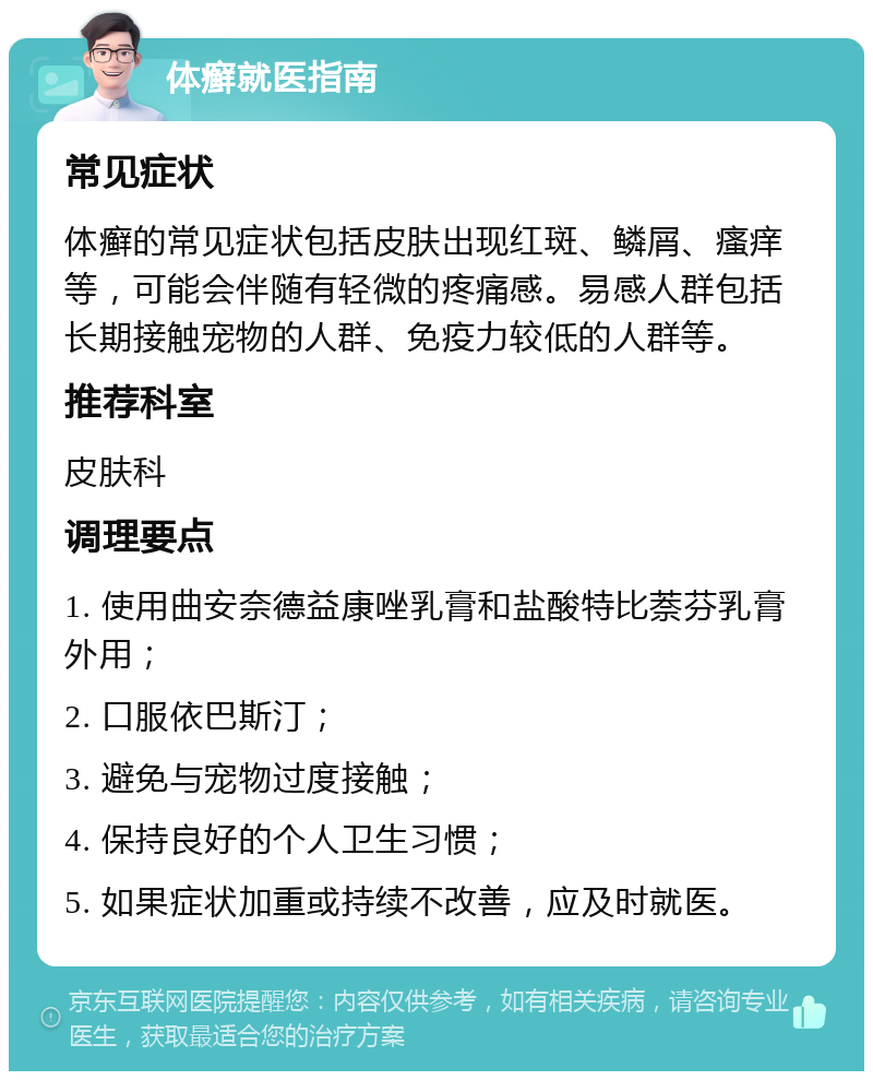 体癣就医指南 常见症状 体癣的常见症状包括皮肤出现红斑、鳞屑、瘙痒等，可能会伴随有轻微的疼痛感。易感人群包括长期接触宠物的人群、免疫力较低的人群等。 推荐科室 皮肤科 调理要点 1. 使用曲安奈德益康唑乳膏和盐酸特比萘芬乳膏外用； 2. 口服依巴斯汀； 3. 避免与宠物过度接触； 4. 保持良好的个人卫生习惯； 5. 如果症状加重或持续不改善，应及时就医。