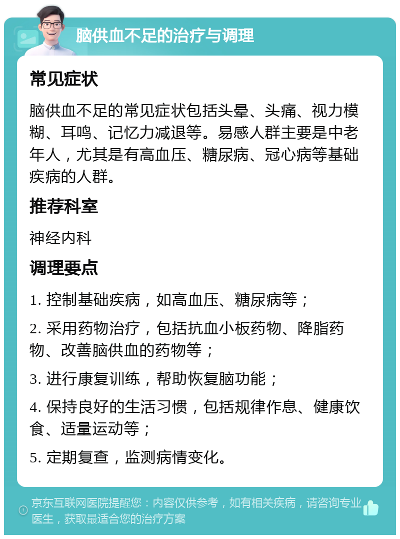 脑供血不足的治疗与调理 常见症状 脑供血不足的常见症状包括头晕、头痛、视力模糊、耳鸣、记忆力减退等。易感人群主要是中老年人，尤其是有高血压、糖尿病、冠心病等基础疾病的人群。 推荐科室 神经内科 调理要点 1. 控制基础疾病，如高血压、糖尿病等； 2. 采用药物治疗，包括抗血小板药物、降脂药物、改善脑供血的药物等； 3. 进行康复训练，帮助恢复脑功能； 4. 保持良好的生活习惯，包括规律作息、健康饮食、适量运动等； 5. 定期复查，监测病情变化。