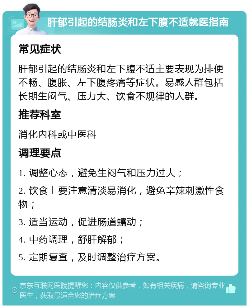 肝郁引起的结肠炎和左下腹不适就医指南 常见症状 肝郁引起的结肠炎和左下腹不适主要表现为排便不畅、腹胀、左下腹疼痛等症状。易感人群包括长期生闷气、压力大、饮食不规律的人群。 推荐科室 消化内科或中医科 调理要点 1. 调整心态，避免生闷气和压力过大； 2. 饮食上要注意清淡易消化，避免辛辣刺激性食物； 3. 适当运动，促进肠道蠕动； 4. 中药调理，舒肝解郁； 5. 定期复查，及时调整治疗方案。