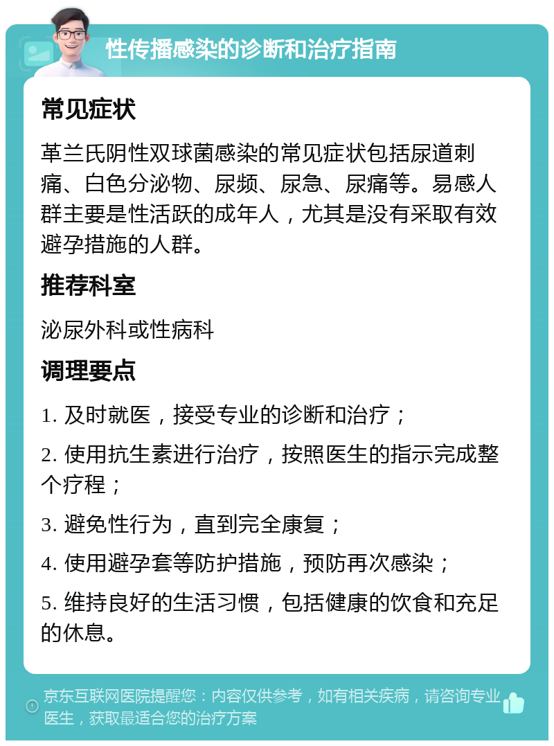 性传播感染的诊断和治疗指南 常见症状 革兰氏阴性双球菌感染的常见症状包括尿道刺痛、白色分泌物、尿频、尿急、尿痛等。易感人群主要是性活跃的成年人，尤其是没有采取有效避孕措施的人群。 推荐科室 泌尿外科或性病科 调理要点 1. 及时就医，接受专业的诊断和治疗； 2. 使用抗生素进行治疗，按照医生的指示完成整个疗程； 3. 避免性行为，直到完全康复； 4. 使用避孕套等防护措施，预防再次感染； 5. 维持良好的生活习惯，包括健康的饮食和充足的休息。