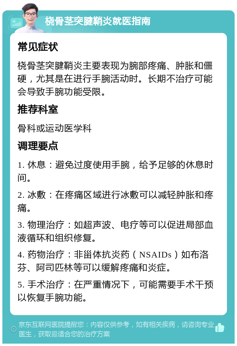 桡骨茎突腱鞘炎就医指南 常见症状 桡骨茎突腱鞘炎主要表现为腕部疼痛、肿胀和僵硬，尤其是在进行手腕活动时。长期不治疗可能会导致手腕功能受限。 推荐科室 骨科或运动医学科 调理要点 1. 休息：避免过度使用手腕，给予足够的休息时间。 2. 冰敷：在疼痛区域进行冰敷可以减轻肿胀和疼痛。 3. 物理治疗：如超声波、电疗等可以促进局部血液循环和组织修复。 4. 药物治疗：非甾体抗炎药（NSAIDs）如布洛芬、阿司匹林等可以缓解疼痛和炎症。 5. 手术治疗：在严重情况下，可能需要手术干预以恢复手腕功能。