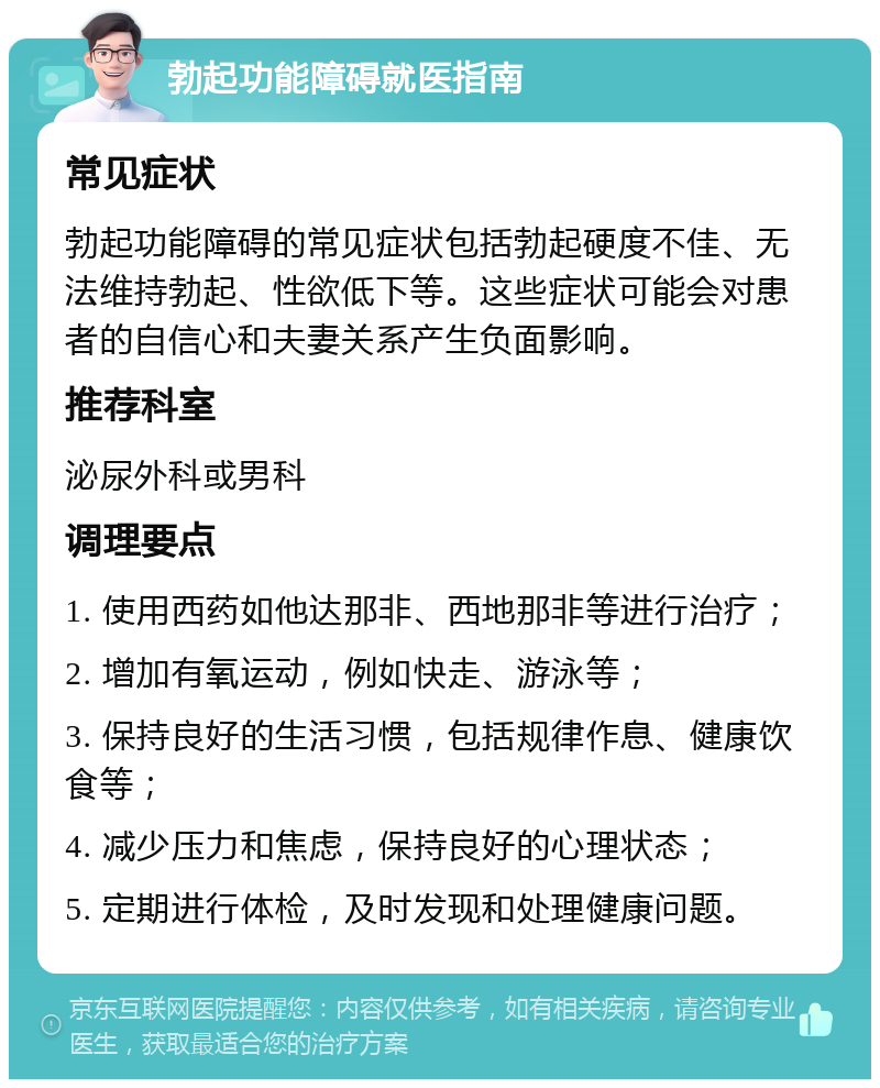 勃起功能障碍就医指南 常见症状 勃起功能障碍的常见症状包括勃起硬度不佳、无法维持勃起、性欲低下等。这些症状可能会对患者的自信心和夫妻关系产生负面影响。 推荐科室 泌尿外科或男科 调理要点 1. 使用西药如他达那非、西地那非等进行治疗； 2. 增加有氧运动，例如快走、游泳等； 3. 保持良好的生活习惯，包括规律作息、健康饮食等； 4. 减少压力和焦虑，保持良好的心理状态； 5. 定期进行体检，及时发现和处理健康问题。