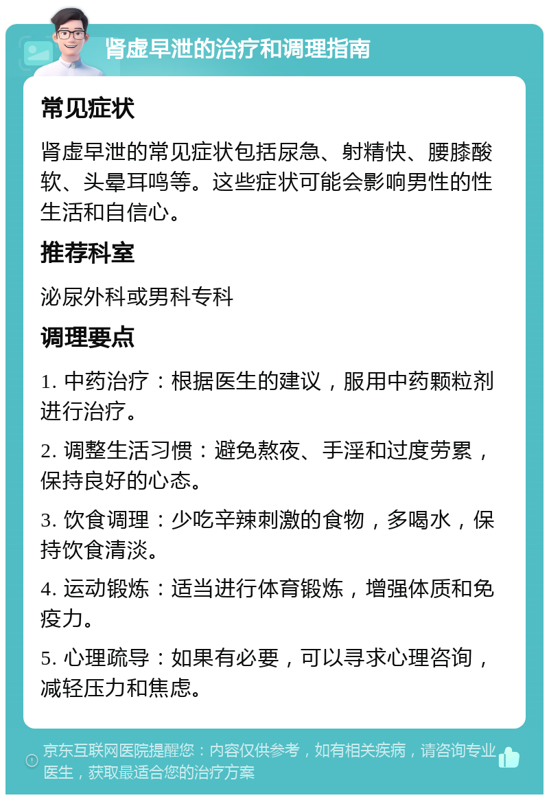 肾虚早泄的治疗和调理指南 常见症状 肾虚早泄的常见症状包括尿急、射精快、腰膝酸软、头晕耳鸣等。这些症状可能会影响男性的性生活和自信心。 推荐科室 泌尿外科或男科专科 调理要点 1. 中药治疗：根据医生的建议，服用中药颗粒剂进行治疗。 2. 调整生活习惯：避免熬夜、手淫和过度劳累，保持良好的心态。 3. 饮食调理：少吃辛辣刺激的食物，多喝水，保持饮食清淡。 4. 运动锻炼：适当进行体育锻炼，增强体质和免疫力。 5. 心理疏导：如果有必要，可以寻求心理咨询，减轻压力和焦虑。