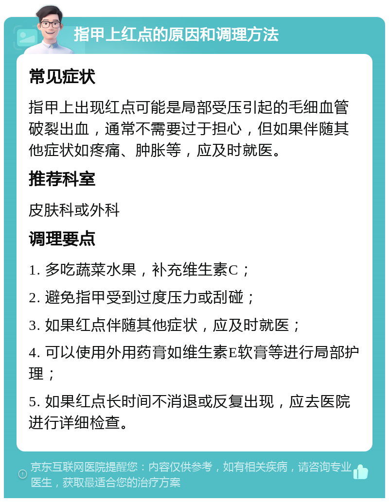 指甲上红点的原因和调理方法 常见症状 指甲上出现红点可能是局部受压引起的毛细血管破裂出血，通常不需要过于担心，但如果伴随其他症状如疼痛、肿胀等，应及时就医。 推荐科室 皮肤科或外科 调理要点 1. 多吃蔬菜水果，补充维生素C； 2. 避免指甲受到过度压力或刮碰； 3. 如果红点伴随其他症状，应及时就医； 4. 可以使用外用药膏如维生素E软膏等进行局部护理； 5. 如果红点长时间不消退或反复出现，应去医院进行详细检查。