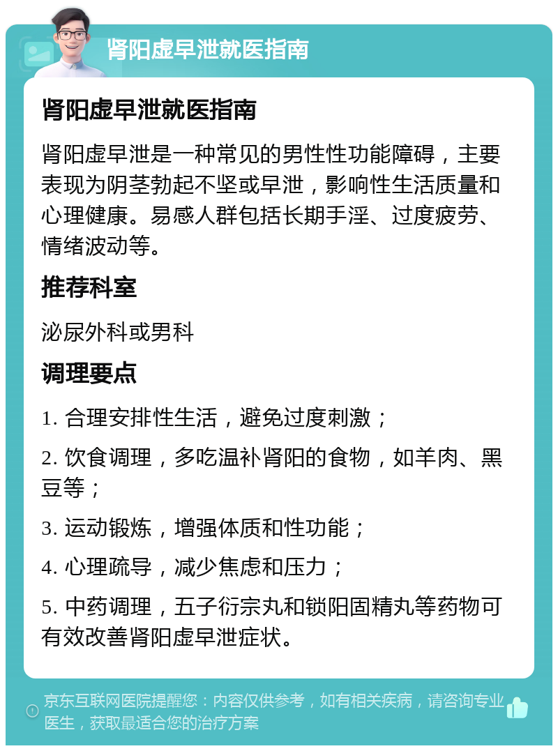 肾阳虚早泄就医指南 肾阳虚早泄就医指南 肾阳虚早泄是一种常见的男性性功能障碍，主要表现为阴茎勃起不坚或早泄，影响性生活质量和心理健康。易感人群包括长期手淫、过度疲劳、情绪波动等。 推荐科室 泌尿外科或男科 调理要点 1. 合理安排性生活，避免过度刺激； 2. 饮食调理，多吃温补肾阳的食物，如羊肉、黑豆等； 3. 运动锻炼，增强体质和性功能； 4. 心理疏导，减少焦虑和压力； 5. 中药调理，五子衍宗丸和锁阳固精丸等药物可有效改善肾阳虚早泄症状。