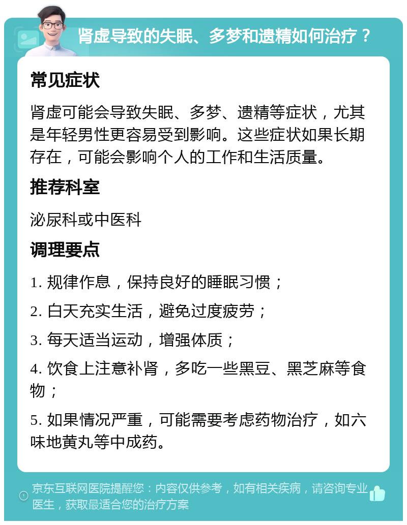 肾虚导致的失眠、多梦和遗精如何治疗？ 常见症状 肾虚可能会导致失眠、多梦、遗精等症状，尤其是年轻男性更容易受到影响。这些症状如果长期存在，可能会影响个人的工作和生活质量。 推荐科室 泌尿科或中医科 调理要点 1. 规律作息，保持良好的睡眠习惯； 2. 白天充实生活，避免过度疲劳； 3. 每天适当运动，增强体质； 4. 饮食上注意补肾，多吃一些黑豆、黑芝麻等食物； 5. 如果情况严重，可能需要考虑药物治疗，如六味地黄丸等中成药。