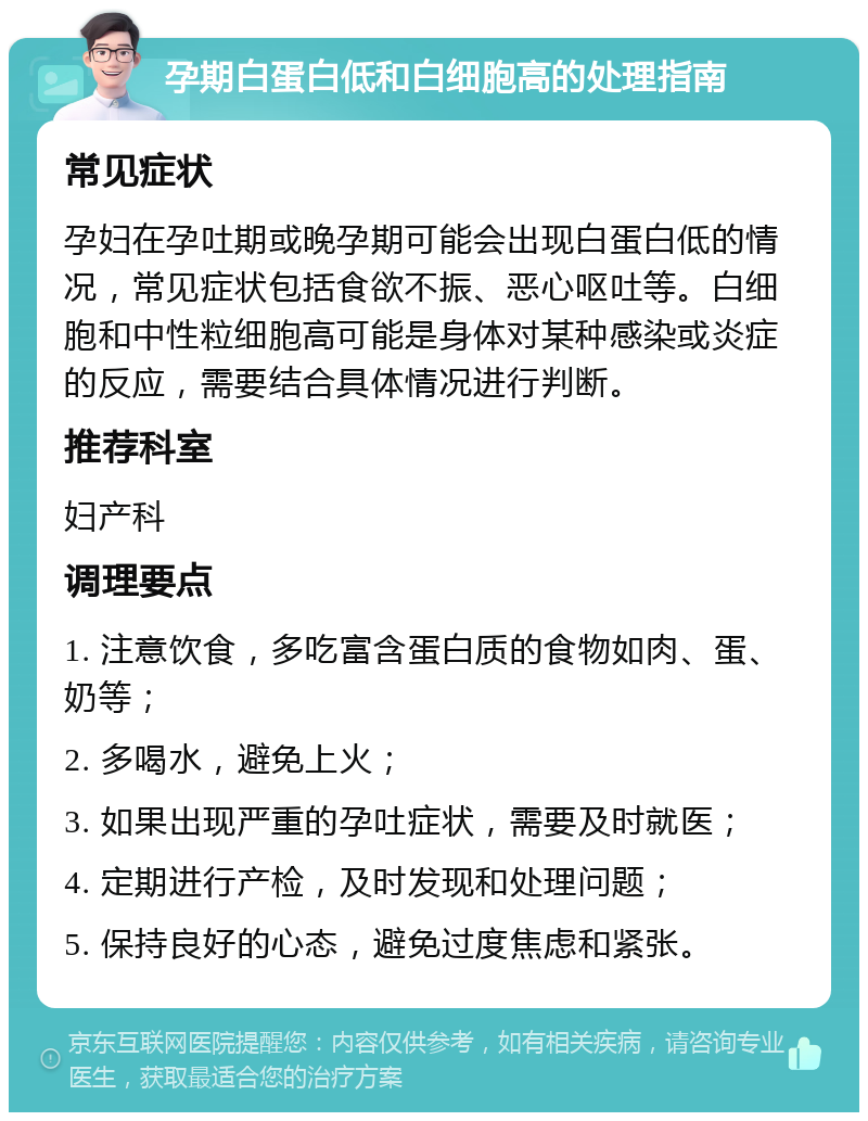 孕期白蛋白低和白细胞高的处理指南 常见症状 孕妇在孕吐期或晚孕期可能会出现白蛋白低的情况，常见症状包括食欲不振、恶心呕吐等。白细胞和中性粒细胞高可能是身体对某种感染或炎症的反应，需要结合具体情况进行判断。 推荐科室 妇产科 调理要点 1. 注意饮食，多吃富含蛋白质的食物如肉、蛋、奶等； 2. 多喝水，避免上火； 3. 如果出现严重的孕吐症状，需要及时就医； 4. 定期进行产检，及时发现和处理问题； 5. 保持良好的心态，避免过度焦虑和紧张。