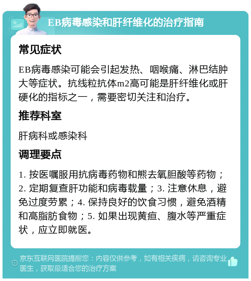 EB病毒感染和肝纤维化的治疗指南 常见症状 EB病毒感染可能会引起发热、咽喉痛、淋巴结肿大等症状。抗线粒抗体m2高可能是肝纤维化或肝硬化的指标之一，需要密切关注和治疗。 推荐科室 肝病科或感染科 调理要点 1. 按医嘱服用抗病毒药物和熊去氧胆酸等药物；2. 定期复查肝功能和病毒载量；3. 注意休息，避免过度劳累；4. 保持良好的饮食习惯，避免酒精和高脂肪食物；5. 如果出现黄疸、腹水等严重症状，应立即就医。