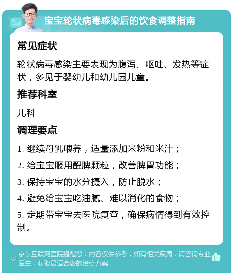 宝宝轮状病毒感染后的饮食调整指南 常见症状 轮状病毒感染主要表现为腹泻、呕吐、发热等症状，多见于婴幼儿和幼儿园儿童。 推荐科室 儿科 调理要点 1. 继续母乳喂养，适量添加米粉和米汁； 2. 给宝宝服用醒脾颗粒，改善脾胃功能； 3. 保持宝宝的水分摄入，防止脱水； 4. 避免给宝宝吃油腻、难以消化的食物； 5. 定期带宝宝去医院复查，确保病情得到有效控制。