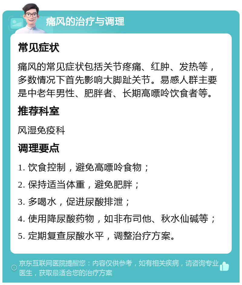 痛风的治疗与调理 常见症状 痛风的常见症状包括关节疼痛、红肿、发热等，多数情况下首先影响大脚趾关节。易感人群主要是中老年男性、肥胖者、长期高嘌呤饮食者等。 推荐科室 风湿免疫科 调理要点 1. 饮食控制，避免高嘌呤食物； 2. 保持适当体重，避免肥胖； 3. 多喝水，促进尿酸排泄； 4. 使用降尿酸药物，如非布司他、秋水仙碱等； 5. 定期复查尿酸水平，调整治疗方案。