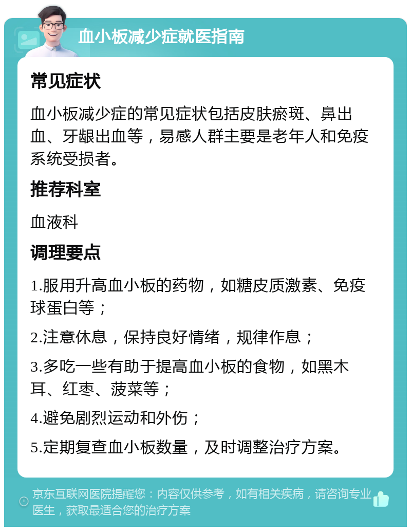 血小板减少症就医指南 常见症状 血小板减少症的常见症状包括皮肤瘀斑、鼻出血、牙龈出血等，易感人群主要是老年人和免疫系统受损者。 推荐科室 血液科 调理要点 1.服用升高血小板的药物，如糖皮质激素、免疫球蛋白等； 2.注意休息，保持良好情绪，规律作息； 3.多吃一些有助于提高血小板的食物，如黑木耳、红枣、菠菜等； 4.避免剧烈运动和外伤； 5.定期复查血小板数量，及时调整治疗方案。