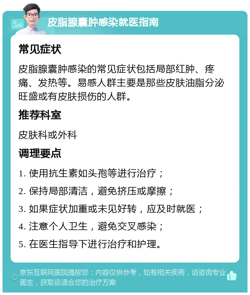 皮脂腺囊肿感染就医指南 常见症状 皮脂腺囊肿感染的常见症状包括局部红肿、疼痛、发热等。易感人群主要是那些皮肤油脂分泌旺盛或有皮肤损伤的人群。 推荐科室 皮肤科或外科 调理要点 1. 使用抗生素如头孢等进行治疗； 2. 保持局部清洁，避免挤压或摩擦； 3. 如果症状加重或未见好转，应及时就医； 4. 注意个人卫生，避免交叉感染； 5. 在医生指导下进行治疗和护理。