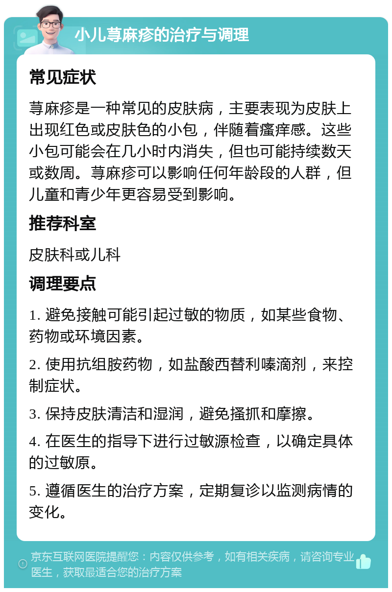 小儿荨麻疹的治疗与调理 常见症状 荨麻疹是一种常见的皮肤病，主要表现为皮肤上出现红色或皮肤色的小包，伴随着瘙痒感。这些小包可能会在几小时内消失，但也可能持续数天或数周。荨麻疹可以影响任何年龄段的人群，但儿童和青少年更容易受到影响。 推荐科室 皮肤科或儿科 调理要点 1. 避免接触可能引起过敏的物质，如某些食物、药物或环境因素。 2. 使用抗组胺药物，如盐酸西替利嗪滴剂，来控制症状。 3. 保持皮肤清洁和湿润，避免搔抓和摩擦。 4. 在医生的指导下进行过敏源检查，以确定具体的过敏原。 5. 遵循医生的治疗方案，定期复诊以监测病情的变化。