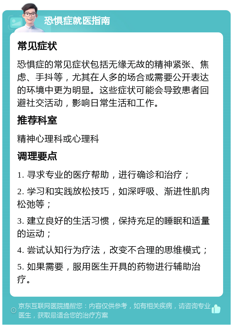 恐惧症就医指南 常见症状 恐惧症的常见症状包括无缘无故的精神紧张、焦虑、手抖等，尤其在人多的场合或需要公开表达的环境中更为明显。这些症状可能会导致患者回避社交活动，影响日常生活和工作。 推荐科室 精神心理科或心理科 调理要点 1. 寻求专业的医疗帮助，进行确诊和治疗； 2. 学习和实践放松技巧，如深呼吸、渐进性肌肉松弛等； 3. 建立良好的生活习惯，保持充足的睡眠和适量的运动； 4. 尝试认知行为疗法，改变不合理的思维模式； 5. 如果需要，服用医生开具的药物进行辅助治疗。