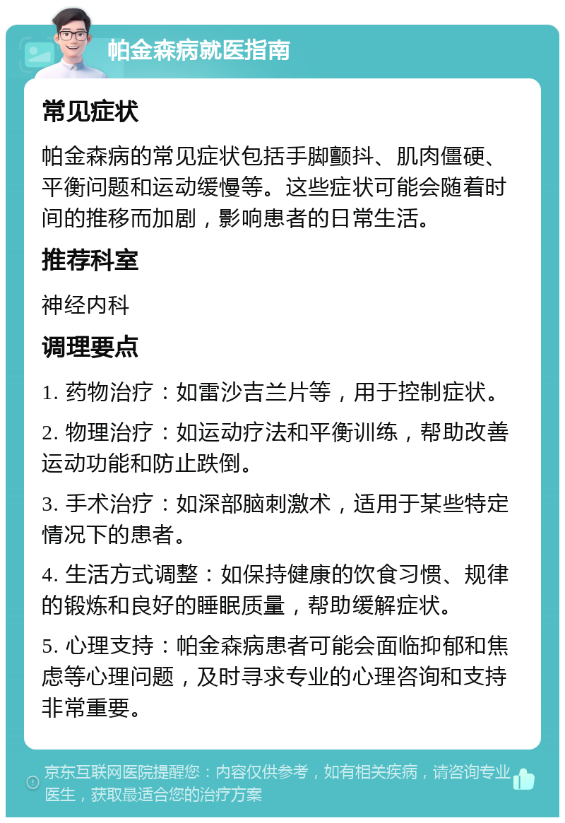 帕金森病就医指南 常见症状 帕金森病的常见症状包括手脚颤抖、肌肉僵硬、平衡问题和运动缓慢等。这些症状可能会随着时间的推移而加剧，影响患者的日常生活。 推荐科室 神经内科 调理要点 1. 药物治疗：如雷沙吉兰片等，用于控制症状。 2. 物理治疗：如运动疗法和平衡训练，帮助改善运动功能和防止跌倒。 3. 手术治疗：如深部脑刺激术，适用于某些特定情况下的患者。 4. 生活方式调整：如保持健康的饮食习惯、规律的锻炼和良好的睡眠质量，帮助缓解症状。 5. 心理支持：帕金森病患者可能会面临抑郁和焦虑等心理问题，及时寻求专业的心理咨询和支持非常重要。