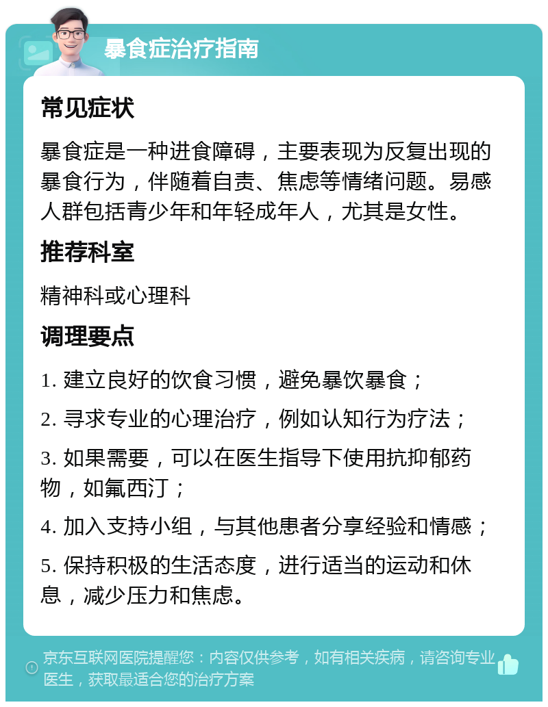 暴食症治疗指南 常见症状 暴食症是一种进食障碍，主要表现为反复出现的暴食行为，伴随着自责、焦虑等情绪问题。易感人群包括青少年和年轻成年人，尤其是女性。 推荐科室 精神科或心理科 调理要点 1. 建立良好的饮食习惯，避免暴饮暴食； 2. 寻求专业的心理治疗，例如认知行为疗法； 3. 如果需要，可以在医生指导下使用抗抑郁药物，如氟西汀； 4. 加入支持小组，与其他患者分享经验和情感； 5. 保持积极的生活态度，进行适当的运动和休息，减少压力和焦虑。