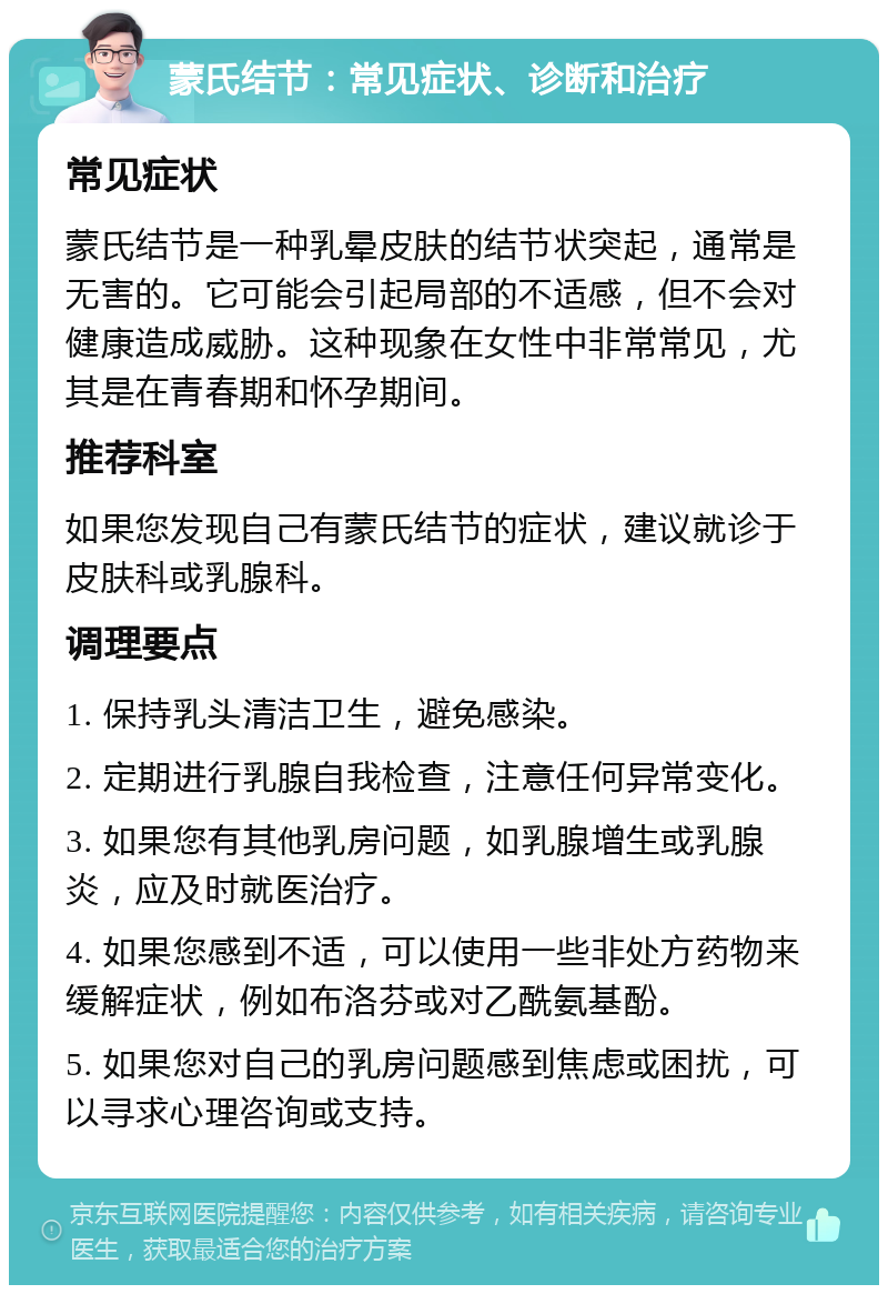 蒙氏结节：常见症状、诊断和治疗 常见症状 蒙氏结节是一种乳晕皮肤的结节状突起，通常是无害的。它可能会引起局部的不适感，但不会对健康造成威胁。这种现象在女性中非常常见，尤其是在青春期和怀孕期间。 推荐科室 如果您发现自己有蒙氏结节的症状，建议就诊于皮肤科或乳腺科。 调理要点 1. 保持乳头清洁卫生，避免感染。 2. 定期进行乳腺自我检查，注意任何异常变化。 3. 如果您有其他乳房问题，如乳腺增生或乳腺炎，应及时就医治疗。 4. 如果您感到不适，可以使用一些非处方药物来缓解症状，例如布洛芬或对乙酰氨基酚。 5. 如果您对自己的乳房问题感到焦虑或困扰，可以寻求心理咨询或支持。