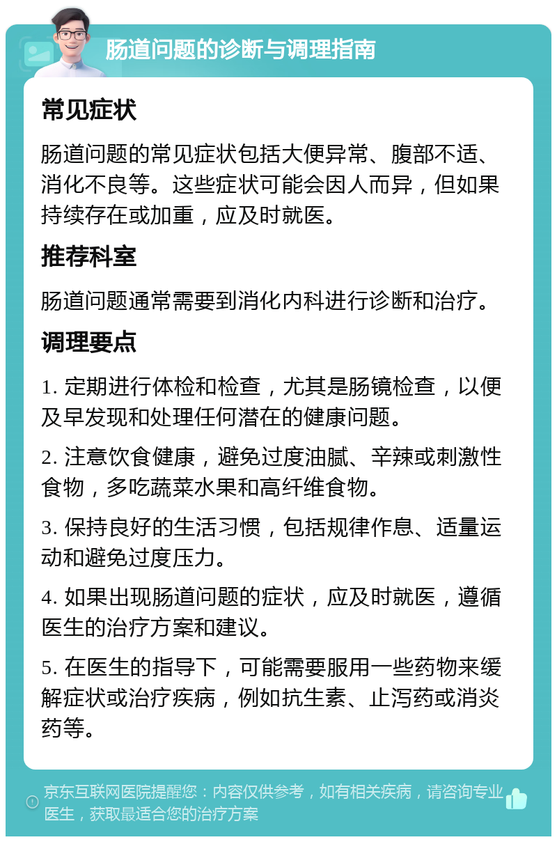 肠道问题的诊断与调理指南 常见症状 肠道问题的常见症状包括大便异常、腹部不适、消化不良等。这些症状可能会因人而异，但如果持续存在或加重，应及时就医。 推荐科室 肠道问题通常需要到消化内科进行诊断和治疗。 调理要点 1. 定期进行体检和检查，尤其是肠镜检查，以便及早发现和处理任何潜在的健康问题。 2. 注意饮食健康，避免过度油腻、辛辣或刺激性食物，多吃蔬菜水果和高纤维食物。 3. 保持良好的生活习惯，包括规律作息、适量运动和避免过度压力。 4. 如果出现肠道问题的症状，应及时就医，遵循医生的治疗方案和建议。 5. 在医生的指导下，可能需要服用一些药物来缓解症状或治疗疾病，例如抗生素、止泻药或消炎药等。