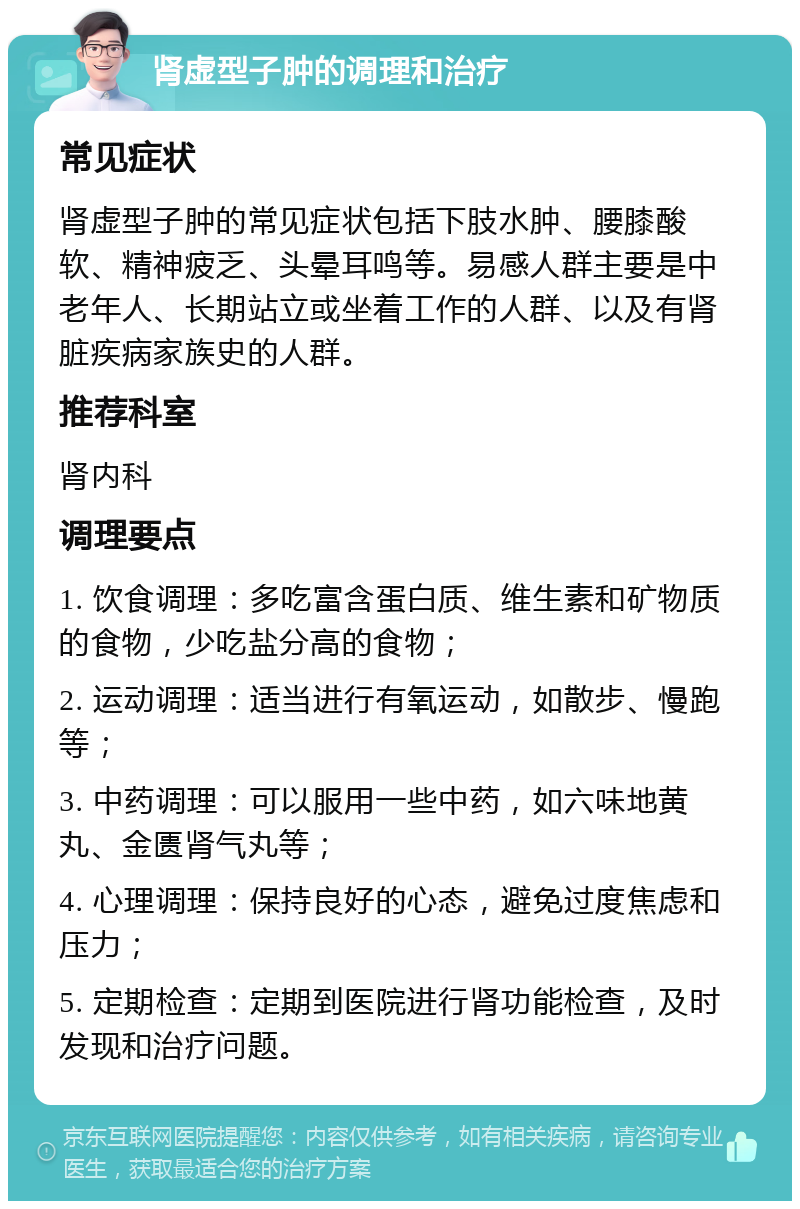 肾虚型子肿的调理和治疗 常见症状 肾虚型子肿的常见症状包括下肢水肿、腰膝酸软、精神疲乏、头晕耳鸣等。易感人群主要是中老年人、长期站立或坐着工作的人群、以及有肾脏疾病家族史的人群。 推荐科室 肾内科 调理要点 1. 饮食调理：多吃富含蛋白质、维生素和矿物质的食物，少吃盐分高的食物； 2. 运动调理：适当进行有氧运动，如散步、慢跑等； 3. 中药调理：可以服用一些中药，如六味地黄丸、金匮肾气丸等； 4. 心理调理：保持良好的心态，避免过度焦虑和压力； 5. 定期检查：定期到医院进行肾功能检查，及时发现和治疗问题。