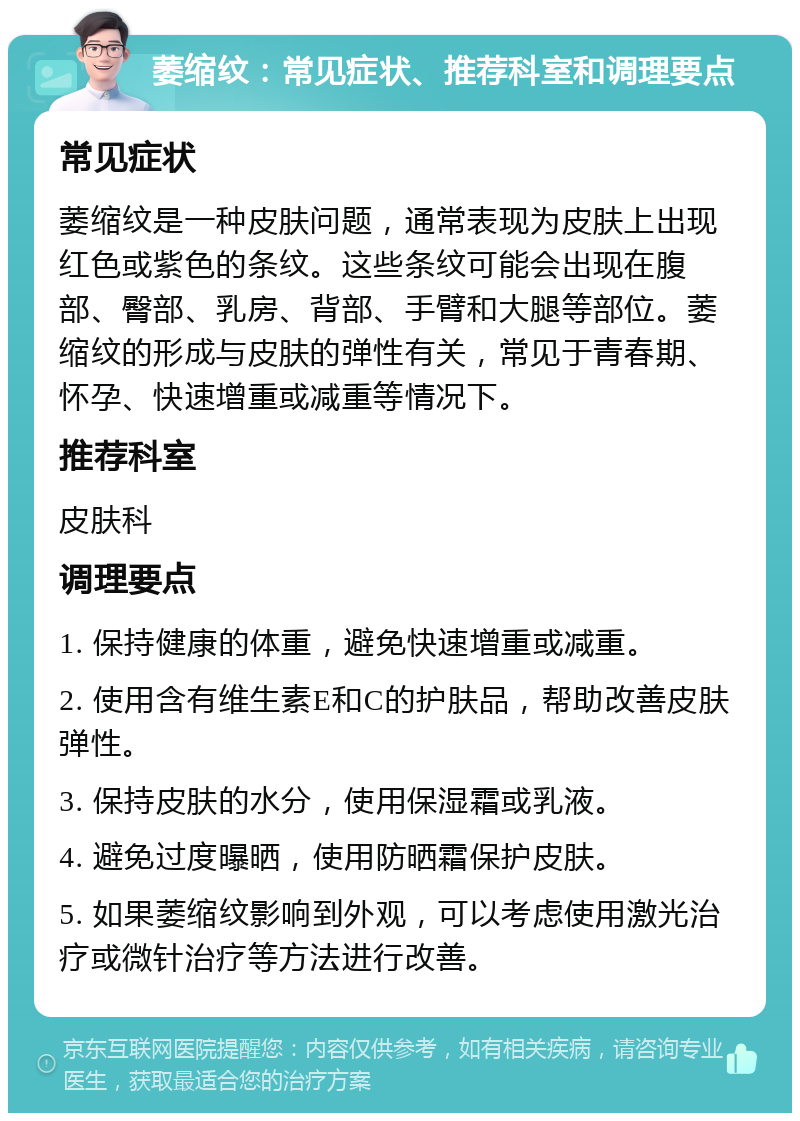 萎缩纹：常见症状、推荐科室和调理要点 常见症状 萎缩纹是一种皮肤问题，通常表现为皮肤上出现红色或紫色的条纹。这些条纹可能会出现在腹部、臀部、乳房、背部、手臂和大腿等部位。萎缩纹的形成与皮肤的弹性有关，常见于青春期、怀孕、快速增重或减重等情况下。 推荐科室 皮肤科 调理要点 1. 保持健康的体重，避免快速增重或减重。 2. 使用含有维生素E和C的护肤品，帮助改善皮肤弹性。 3. 保持皮肤的水分，使用保湿霜或乳液。 4. 避免过度曝晒，使用防晒霜保护皮肤。 5. 如果萎缩纹影响到外观，可以考虑使用激光治疗或微针治疗等方法进行改善。