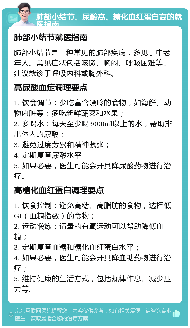 肺部小结节、尿酸高、糖化血红蛋白高的就医指南 肺部小结节就医指南 肺部小结节是一种常见的肺部疾病，多见于中老年人。常见症状包括咳嗽、胸闷、呼吸困难等。建议就诊于呼吸内科或胸外科。 高尿酸血症调理要点 1. 饮食调节：少吃富含嘌呤的食物，如海鲜、动物内脏等；多吃新鲜蔬菜和水果； 2. 多喝水：每天至少喝3000ml以上的水，帮助排出体内的尿酸； 3. 避免过度劳累和精神紧张； 4. 定期复查尿酸水平； 5. 如果必要，医生可能会开具降尿酸药物进行治疗。 高糖化血红蛋白调理要点 1. 饮食控制：避免高糖、高脂肪的食物，选择低GI（血糖指数）的食物； 2. 运动锻炼：适量的有氧运动可以帮助降低血糖； 3. 定期复查血糖和糖化血红蛋白水平； 4. 如果必要，医生可能会开具降血糖药物进行治疗； 5. 维持健康的生活方式，包括规律作息、减少压力等。