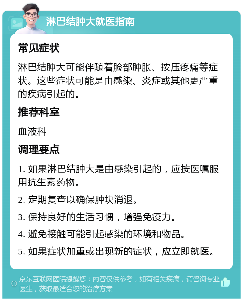 淋巴结肿大就医指南 常见症状 淋巴结肿大可能伴随着脸部肿胀、按压疼痛等症状。这些症状可能是由感染、炎症或其他更严重的疾病引起的。 推荐科室 血液科 调理要点 1. 如果淋巴结肿大是由感染引起的，应按医嘱服用抗生素药物。 2. 定期复查以确保肿块消退。 3. 保持良好的生活习惯，增强免疫力。 4. 避免接触可能引起感染的环境和物品。 5. 如果症状加重或出现新的症状，应立即就医。