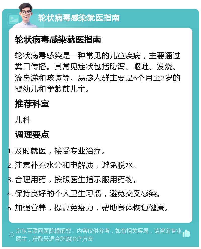 轮状病毒感染就医指南 轮状病毒感染就医指南 轮状病毒感染是一种常见的儿童疾病，主要通过粪口传播。其常见症状包括腹泻、呕吐、发烧、流鼻涕和咳嗽等。易感人群主要是6个月至2岁的婴幼儿和学龄前儿童。 推荐科室 儿科 调理要点 及时就医，接受专业治疗。 注意补充水分和电解质，避免脱水。 合理用药，按照医生指示服用药物。 保持良好的个人卫生习惯，避免交叉感染。 加强营养，提高免疫力，帮助身体恢复健康。