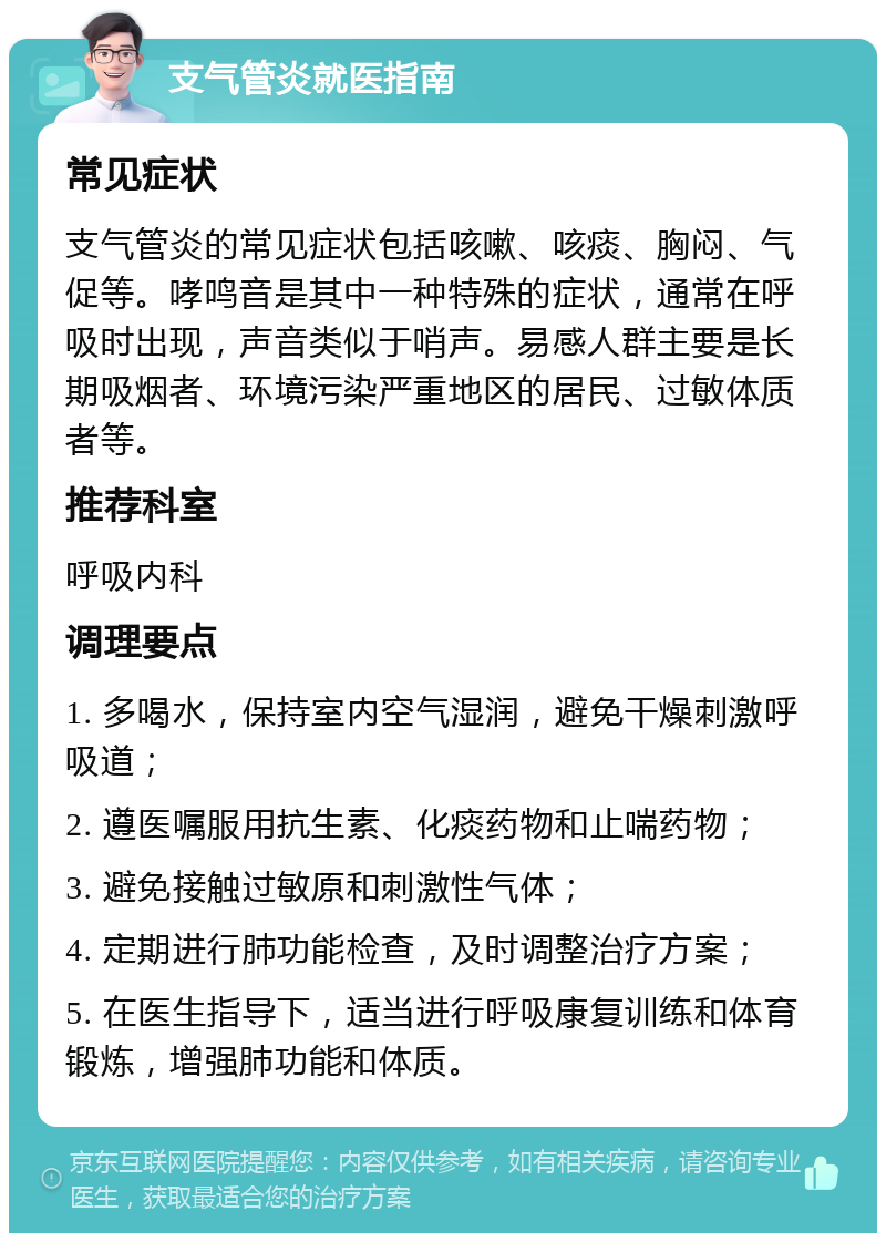 支气管炎就医指南 常见症状 支气管炎的常见症状包括咳嗽、咳痰、胸闷、气促等。哮鸣音是其中一种特殊的症状，通常在呼吸时出现，声音类似于哨声。易感人群主要是长期吸烟者、环境污染严重地区的居民、过敏体质者等。 推荐科室 呼吸内科 调理要点 1. 多喝水，保持室内空气湿润，避免干燥刺激呼吸道； 2. 遵医嘱服用抗生素、化痰药物和止喘药物； 3. 避免接触过敏原和刺激性气体； 4. 定期进行肺功能检查，及时调整治疗方案； 5. 在医生指导下，适当进行呼吸康复训练和体育锻炼，增强肺功能和体质。