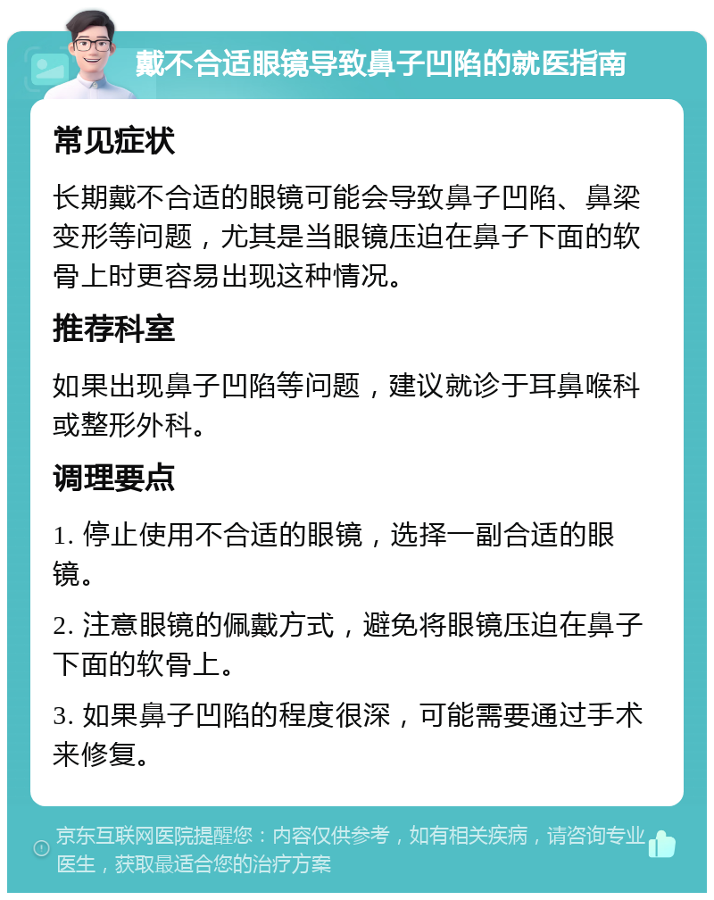 戴不合适眼镜导致鼻子凹陷的就医指南 常见症状 长期戴不合适的眼镜可能会导致鼻子凹陷、鼻梁变形等问题，尤其是当眼镜压迫在鼻子下面的软骨上时更容易出现这种情况。 推荐科室 如果出现鼻子凹陷等问题，建议就诊于耳鼻喉科或整形外科。 调理要点 1. 停止使用不合适的眼镜，选择一副合适的眼镜。 2. 注意眼镜的佩戴方式，避免将眼镜压迫在鼻子下面的软骨上。 3. 如果鼻子凹陷的程度很深，可能需要通过手术来修复。