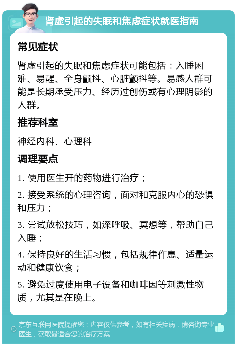 肾虚引起的失眠和焦虑症状就医指南 常见症状 肾虚引起的失眠和焦虑症状可能包括：入睡困难、易醒、全身颤抖、心脏颤抖等。易感人群可能是长期承受压力、经历过创伤或有心理阴影的人群。 推荐科室 神经内科、心理科 调理要点 1. 使用医生开的药物进行治疗； 2. 接受系统的心理咨询，面对和克服内心的恐惧和压力； 3. 尝试放松技巧，如深呼吸、冥想等，帮助自己入睡； 4. 保持良好的生活习惯，包括规律作息、适量运动和健康饮食； 5. 避免过度使用电子设备和咖啡因等刺激性物质，尤其是在晚上。