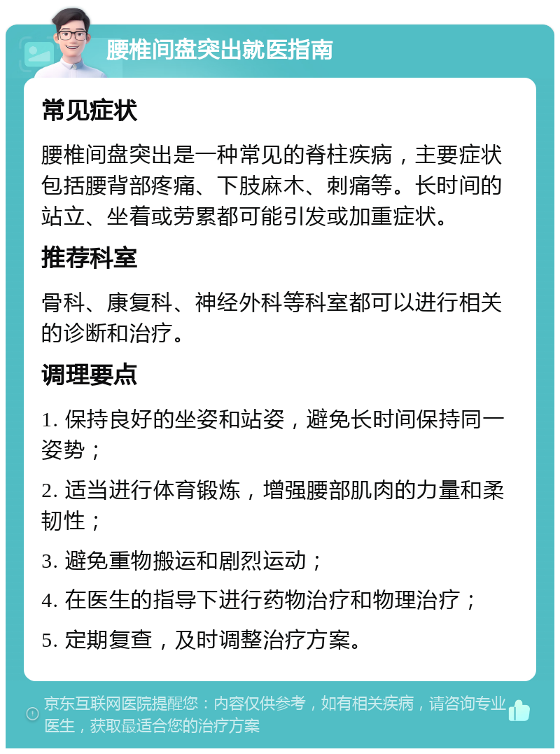 腰椎间盘突出就医指南 常见症状 腰椎间盘突出是一种常见的脊柱疾病，主要症状包括腰背部疼痛、下肢麻木、刺痛等。长时间的站立、坐着或劳累都可能引发或加重症状。 推荐科室 骨科、康复科、神经外科等科室都可以进行相关的诊断和治疗。 调理要点 1. 保持良好的坐姿和站姿，避免长时间保持同一姿势； 2. 适当进行体育锻炼，增强腰部肌肉的力量和柔韧性； 3. 避免重物搬运和剧烈运动； 4. 在医生的指导下进行药物治疗和物理治疗； 5. 定期复查，及时调整治疗方案。