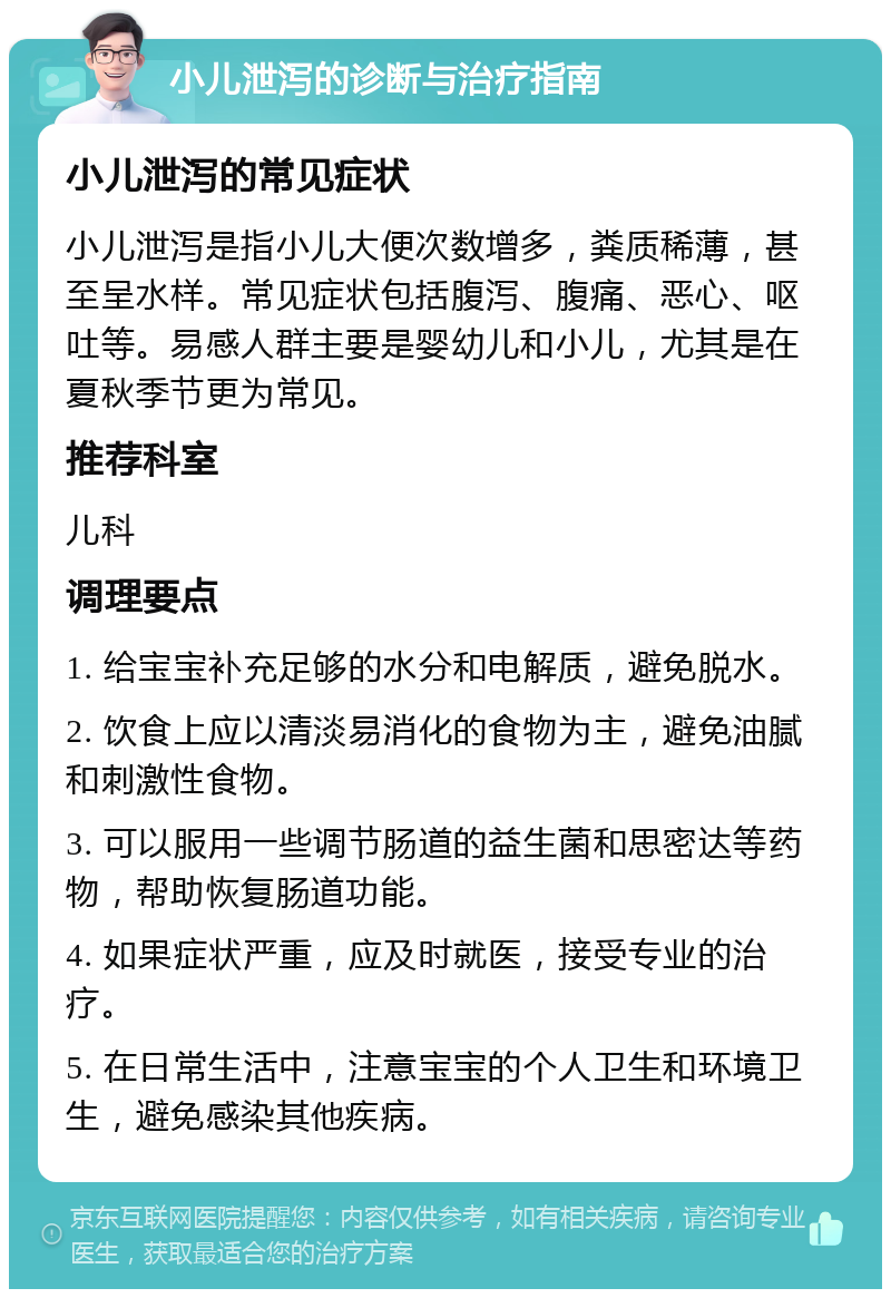 小儿泄泻的诊断与治疗指南 小儿泄泻的常见症状 小儿泄泻是指小儿大便次数增多，粪质稀薄，甚至呈水样。常见症状包括腹泻、腹痛、恶心、呕吐等。易感人群主要是婴幼儿和小儿，尤其是在夏秋季节更为常见。 推荐科室 儿科 调理要点 1. 给宝宝补充足够的水分和电解质，避免脱水。 2. 饮食上应以清淡易消化的食物为主，避免油腻和刺激性食物。 3. 可以服用一些调节肠道的益生菌和思密达等药物，帮助恢复肠道功能。 4. 如果症状严重，应及时就医，接受专业的治疗。 5. 在日常生活中，注意宝宝的个人卫生和环境卫生，避免感染其他疾病。