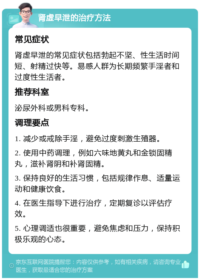 肾虚早泄的治疗方法 常见症状 肾虚早泄的常见症状包括勃起不坚、性生活时间短、射精过快等。易感人群为长期频繁手淫者和过度性生活者。 推荐科室 泌尿外科或男科专科。 调理要点 1. 减少或戒除手淫，避免过度刺激生殖器。 2. 使用中药调理，例如六味地黄丸和金锁固精丸，滋补肾阴和补肾固精。 3. 保持良好的生活习惯，包括规律作息、适量运动和健康饮食。 4. 在医生指导下进行治疗，定期复诊以评估疗效。 5. 心理调适也很重要，避免焦虑和压力，保持积极乐观的心态。