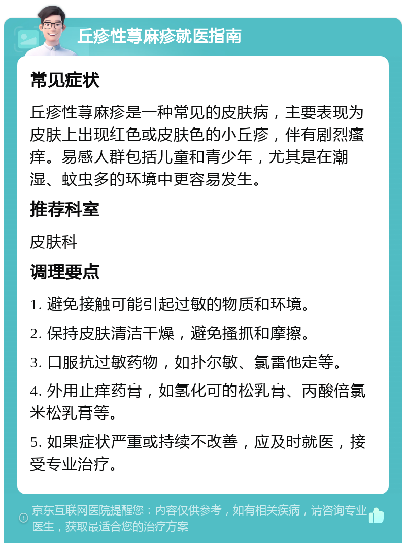 丘疹性荨麻疹就医指南 常见症状 丘疹性荨麻疹是一种常见的皮肤病，主要表现为皮肤上出现红色或皮肤色的小丘疹，伴有剧烈瘙痒。易感人群包括儿童和青少年，尤其是在潮湿、蚊虫多的环境中更容易发生。 推荐科室 皮肤科 调理要点 1. 避免接触可能引起过敏的物质和环境。 2. 保持皮肤清洁干燥，避免搔抓和摩擦。 3. 口服抗过敏药物，如扑尔敏、氯雷他定等。 4. 外用止痒药膏，如氢化可的松乳膏、丙酸倍氯米松乳膏等。 5. 如果症状严重或持续不改善，应及时就医，接受专业治疗。