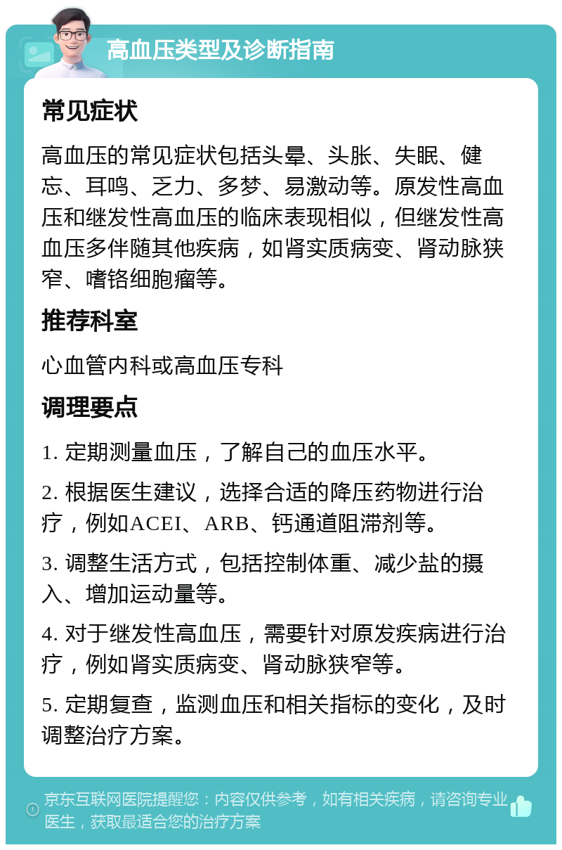 高血压类型及诊断指南 常见症状 高血压的常见症状包括头晕、头胀、失眠、健忘、耳鸣、乏力、多梦、易激动等。原发性高血压和继发性高血压的临床表现相似，但继发性高血压多伴随其他疾病，如肾实质病变、肾动脉狭窄、嗜铬细胞瘤等。 推荐科室 心血管内科或高血压专科 调理要点 1. 定期测量血压，了解自己的血压水平。 2. 根据医生建议，选择合适的降压药物进行治疗，例如ACEI、ARB、钙通道阻滞剂等。 3. 调整生活方式，包括控制体重、减少盐的摄入、增加运动量等。 4. 对于继发性高血压，需要针对原发疾病进行治疗，例如肾实质病变、肾动脉狭窄等。 5. 定期复查，监测血压和相关指标的变化，及时调整治疗方案。