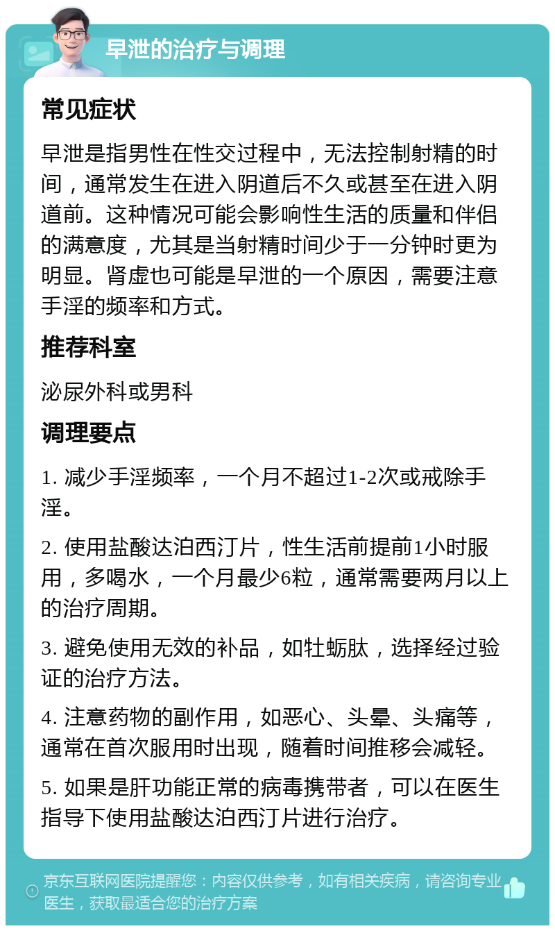 早泄的治疗与调理 常见症状 早泄是指男性在性交过程中，无法控制射精的时间，通常发生在进入阴道后不久或甚至在进入阴道前。这种情况可能会影响性生活的质量和伴侣的满意度，尤其是当射精时间少于一分钟时更为明显。肾虚也可能是早泄的一个原因，需要注意手淫的频率和方式。 推荐科室 泌尿外科或男科 调理要点 1. 减少手淫频率，一个月不超过1-2次或戒除手淫。 2. 使用盐酸达泊西汀片，性生活前提前1小时服用，多喝水，一个月最少6粒，通常需要两月以上的治疗周期。 3. 避免使用无效的补品，如牡蛎肽，选择经过验证的治疗方法。 4. 注意药物的副作用，如恶心、头晕、头痛等，通常在首次服用时出现，随着时间推移会减轻。 5. 如果是肝功能正常的病毒携带者，可以在医生指导下使用盐酸达泊西汀片进行治疗。