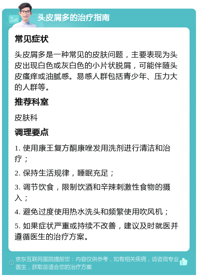 头皮屑多的治疗指南 常见症状 头皮屑多是一种常见的皮肤问题，主要表现为头皮出现白色或灰白色的小片状脱屑，可能伴随头皮瘙痒或油腻感。易感人群包括青少年、压力大的人群等。 推荐科室 皮肤科 调理要点 1. 使用康王复方酮康唑发用洗剂进行清洁和治疗； 2. 保持生活规律，睡眠充足； 3. 调节饮食，限制饮酒和辛辣刺激性食物的摄入； 4. 避免过度使用热水洗头和频繁使用吹风机； 5. 如果症状严重或持续不改善，建议及时就医并遵循医生的治疗方案。