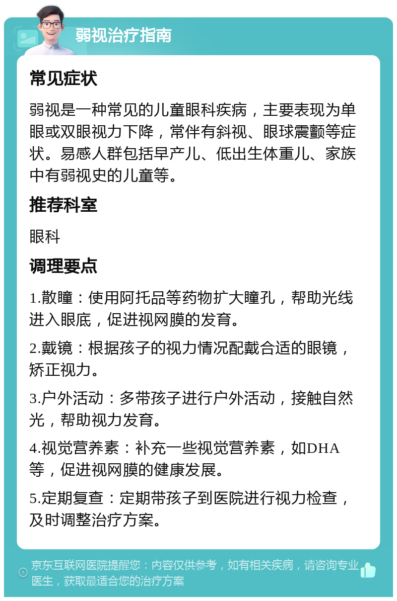 弱视治疗指南 常见症状 弱视是一种常见的儿童眼科疾病，主要表现为单眼或双眼视力下降，常伴有斜视、眼球震颤等症状。易感人群包括早产儿、低出生体重儿、家族中有弱视史的儿童等。 推荐科室 眼科 调理要点 1.散瞳：使用阿托品等药物扩大瞳孔，帮助光线进入眼底，促进视网膜的发育。 2.戴镜：根据孩子的视力情况配戴合适的眼镜，矫正视力。 3.户外活动：多带孩子进行户外活动，接触自然光，帮助视力发育。 4.视觉营养素：补充一些视觉营养素，如DHA等，促进视网膜的健康发展。 5.定期复查：定期带孩子到医院进行视力检查，及时调整治疗方案。