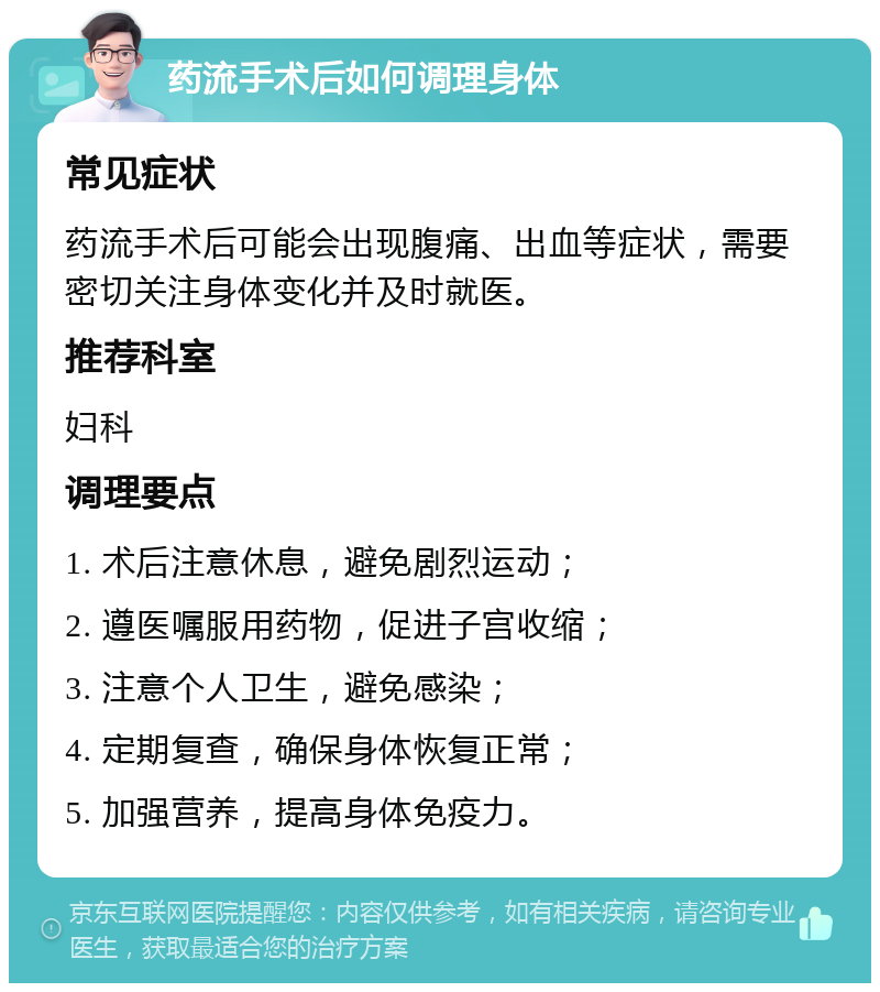 药流手术后如何调理身体 常见症状 药流手术后可能会出现腹痛、出血等症状，需要密切关注身体变化并及时就医。 推荐科室 妇科 调理要点 1. 术后注意休息，避免剧烈运动； 2. 遵医嘱服用药物，促进子宫收缩； 3. 注意个人卫生，避免感染； 4. 定期复查，确保身体恢复正常； 5. 加强营养，提高身体免疫力。