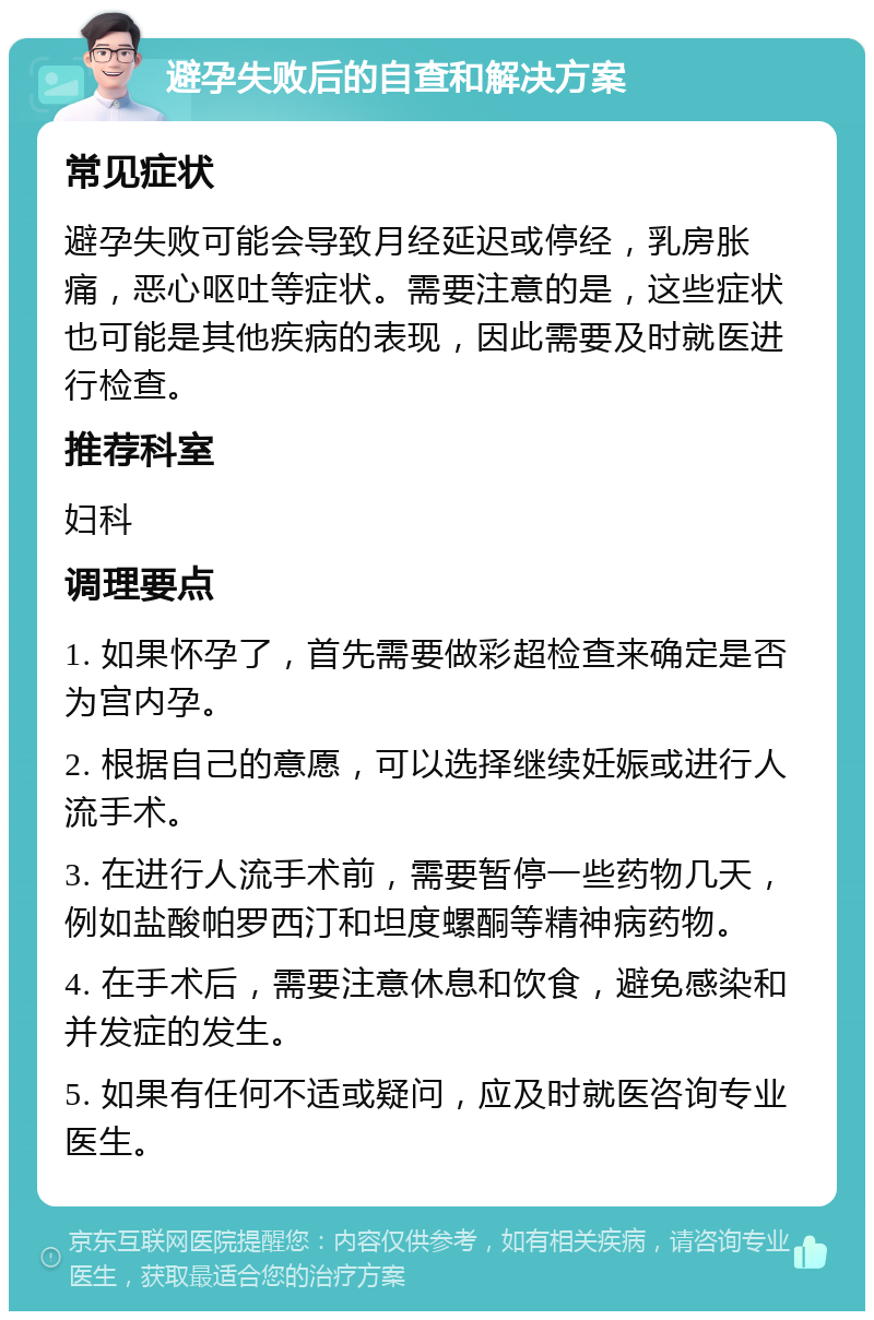 避孕失败后的自查和解决方案 常见症状 避孕失败可能会导致月经延迟或停经，乳房胀痛，恶心呕吐等症状。需要注意的是，这些症状也可能是其他疾病的表现，因此需要及时就医进行检查。 推荐科室 妇科 调理要点 1. 如果怀孕了，首先需要做彩超检查来确定是否为宫内孕。 2. 根据自己的意愿，可以选择继续妊娠或进行人流手术。 3. 在进行人流手术前，需要暂停一些药物几天，例如盐酸帕罗西汀和坦度螺酮等精神病药物。 4. 在手术后，需要注意休息和饮食，避免感染和并发症的发生。 5. 如果有任何不适或疑问，应及时就医咨询专业医生。