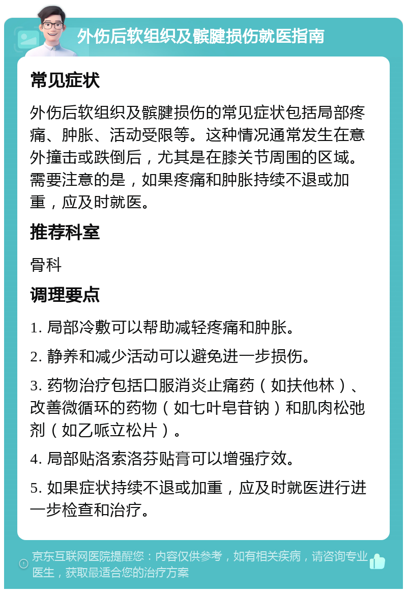 外伤后软组织及髌腱损伤就医指南 常见症状 外伤后软组织及髌腱损伤的常见症状包括局部疼痛、肿胀、活动受限等。这种情况通常发生在意外撞击或跌倒后，尤其是在膝关节周围的区域。需要注意的是，如果疼痛和肿胀持续不退或加重，应及时就医。 推荐科室 骨科 调理要点 1. 局部冷敷可以帮助减轻疼痛和肿胀。 2. 静养和减少活动可以避免进一步损伤。 3. 药物治疗包括口服消炎止痛药（如扶他林）、改善微循环的药物（如七叶皂苷钠）和肌肉松弛剂（如乙哌立松片）。 4. 局部贴洛索洛芬贴膏可以增强疗效。 5. 如果症状持续不退或加重，应及时就医进行进一步检查和治疗。