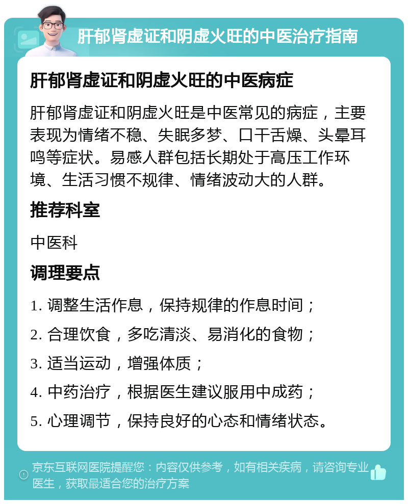 肝郁肾虚证和阴虚火旺的中医治疗指南 肝郁肾虚证和阴虚火旺的中医病症 肝郁肾虚证和阴虚火旺是中医常见的病症，主要表现为情绪不稳、失眠多梦、口干舌燥、头晕耳鸣等症状。易感人群包括长期处于高压工作环境、生活习惯不规律、情绪波动大的人群。 推荐科室 中医科 调理要点 1. 调整生活作息，保持规律的作息时间； 2. 合理饮食，多吃清淡、易消化的食物； 3. 适当运动，增强体质； 4. 中药治疗，根据医生建议服用中成药； 5. 心理调节，保持良好的心态和情绪状态。