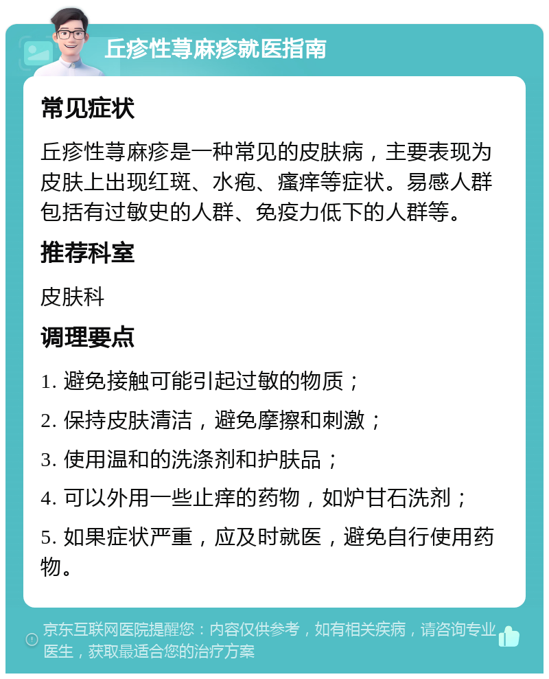 丘疹性荨麻疹就医指南 常见症状 丘疹性荨麻疹是一种常见的皮肤病，主要表现为皮肤上出现红斑、水疱、瘙痒等症状。易感人群包括有过敏史的人群、免疫力低下的人群等。 推荐科室 皮肤科 调理要点 1. 避免接触可能引起过敏的物质； 2. 保持皮肤清洁，避免摩擦和刺激； 3. 使用温和的洗涤剂和护肤品； 4. 可以外用一些止痒的药物，如炉甘石洗剂； 5. 如果症状严重，应及时就医，避免自行使用药物。